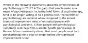 Which of the following statements about the effectiveness of psychotherapy is TRUE? A The gains that people make as a result of psychotherapy, including brief forms of psychotherapy, tend to be longer lasting. B As a general rule, the benefits of psychotherapy are minimal when compared to the almost identical improvement rates of untreated people with psychological problems. C Most people with psychological symptoms seek help from a mental health professional. D Research has consistently shown that most people must be in psychotherapy for a year or longer before any significant improvements occur.