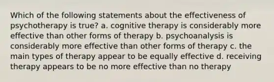 Which of the following statements about the effectiveness of psychotherapy is true? a. cognitive therapy is considerably more effective than other forms of therapy b. psychoanalysis is considerably more effective than other forms of therapy c. the main types of therapy appear to be equally effective d. receiving therapy appears to be no more effective than no therapy