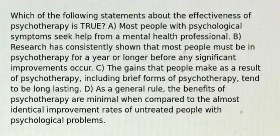 Which of the following statements about the effectiveness of psychotherapy is TRUE? A) Most people with psychological symptoms seek help from a mental health professional. B) Research has consistently shown that most people must be in psychotherapy for a year or longer before any significant improvements occur. C) The gains that people make as a result of psychotherapy, including brief forms of psychotherapy, tend to be long lasting. D) As a general rule, the benefits of psychotherapy are minimal when compared to the almost identical improvement rates of untreated people with psychological problems.