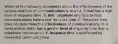 Which of the following statements about the effectiveness of the various methods of communications is true? A. E-mail has a high level of response time. B. Both telephone and face-to-face communications have a fast response time. C. Response time does not determine the effectiveness of communications. D. A hand-written letter has a greater level of response time than a telephone conversation. E. Response time is unaffected by nonverbal communications.