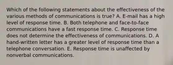 Which of the following statements about the effectiveness of the various methods of communications is true? A. E-mail has a high level of response time. B. Both telephone and face-to-face communications have a fast response time. C. Response time does not determine the effectiveness of communications. D. A hand-written letter has a greater level of response time than a telephone conversation. E. Response time is unaffected by nonverbal communications.