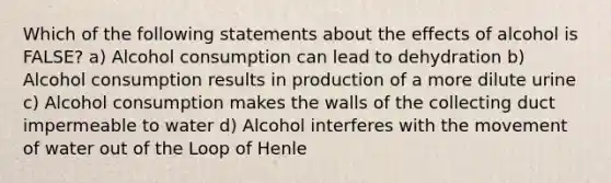 Which of the following statements about the effects of alcohol is FALSE? a) Alcohol consumption can lead to dehydration b) Alcohol consumption results in production of a more dilute urine c) Alcohol consumption makes the walls of the collecting duct impermeable to water d) Alcohol interferes with the movement of water out of the Loop of Henle