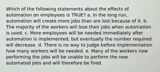 Which of the following statements about the effects of automation on employees is TRUE? a. In the long run, automation will create more jobs than are lost because of it. b. The majority of the workers will lose their jobs when automation is used. c. More employees will be needed immediately after automation is implemented, but eventually the number required will decrease. d. There is no way to judge before implementation how many workers will be needed. e. Many of the workers now performing the jobs will be unable to perform the new automated jobs and will therefore be fired.