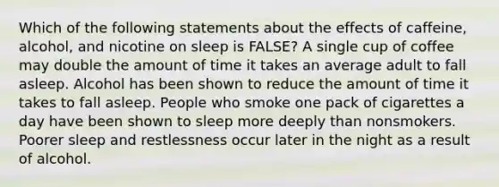 Which of the following statements about the effects of caffeine, alcohol, and nicotine on sleep is FALSE? A single cup of coffee may double the amount of time it takes an average adult to fall asleep. Alcohol has been shown to reduce the amount of time it takes to fall asleep. People who smoke one pack of cigarettes a day have been shown to sleep more deeply than nonsmokers. Poorer sleep and restlessness occur later in the night as a result of alcohol.