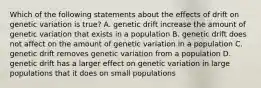 Which of the following statements about the effects of drift on genetic variation is true? A. genetic drift increase the amount of genetic variation that exists in a population B. genetic drift does not affect on the amount of genetic variation in a population C. genetic drift removes genetic variation from a population D. genetic drift has a larger effect on genetic variation in large populations that it does on small populations