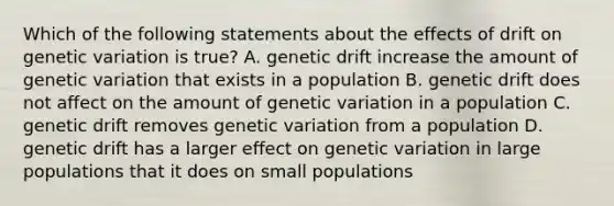 Which of the following statements about the effects of drift on genetic variation is true? A. genetic drift increase the amount of genetic variation that exists in a population B. genetic drift does not affect on the amount of genetic variation in a population C. genetic drift removes genetic variation from a population D. genetic drift has a larger effect on genetic variation in large populations that it does on small populations