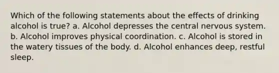 Which of the following statements about the effects of drinking alcohol is true? a. Alcohol depresses the central nervous system. b. Alcohol improves physical coordination. c. Alcohol is stored in the watery tissues of the body. d. Alcohol enhances deep, restful sleep.