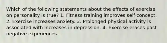 Which of the following statements about the effects of exercise on personality is true? 1. Fitness training improves self-concept. 2. Exercise increases anxiety. 3. Prolonged physical activity is associated with increases in depression. 4. Exercise erases past negative experiences.