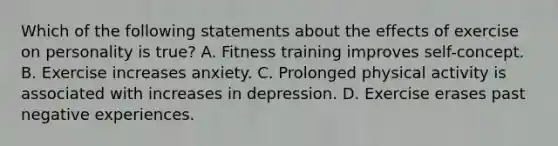 Which of the following statements about the effects of exercise on personality is true? A. Fitness training improves self-concept. B. Exercise increases anxiety. C. Prolonged physical activity is associated with increases in depression. D. Exercise erases past negative experiences.