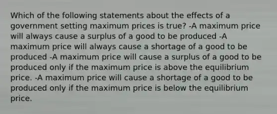 Which of the following statements about the effects of a government setting maximum prices is true? -A maximum price will always cause a surplus of a good to be produced -A maximum price will always cause a shortage of a good to be produced -A maximum price will cause a surplus of a good to be produced only if the maximum price is above the equilibrium price. -A maximum price will cause a shortage of a good to be produced only if the maximum price is below the equilibrium price.