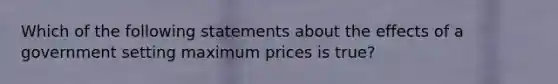 Which of the following statements about the effects of a government setting maximum prices is true?