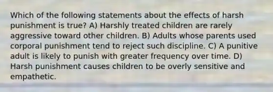 Which of the following statements about the effects of harsh punishment is true? A) Harshly treated children are rarely aggressive toward other children. B) Adults whose parents used corporal punishment tend to reject such discipline. C) A punitive adult is likely to punish with greater frequency over time. D) Harsh punishment causes children to be overly sensitive and empathetic.