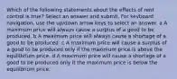 Which of the following statements about the effects of rent control is true? Select an answer and submit. For keyboard navigation, use the up/down arrow keys to select an answer. a A maximum price will always cause a surplus of a good to be produced. b A maximum price will always cause a shortage of a good to be produced. c A maximum price will cause a surplus of a good to be produced only if the maximum price is above the equilibrium price. d A maximum price will cause a shortage of a good to be produced only it the maximum price is below the equilibrium price.