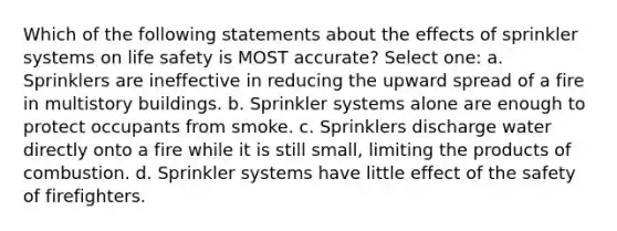 Which of the following statements about the effects of sprinkler systems on life safety is MOST accurate? Select one: a. Sprinklers are ineffective in reducing the upward spread of a fire in multistory buildings. b. Sprinkler systems alone are enough to protect occupants from smoke. c. Sprinklers discharge water directly onto a fire while it is still small, limiting the products of combustion. d. Sprinkler systems have little effect of the safety of firefighters.