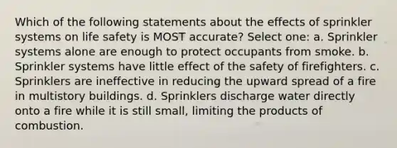 Which of the following statements about the effects of sprinkler systems on life safety is MOST accurate? Select one: a. Sprinkler systems alone are enough to protect occupants from smoke. b. Sprinkler systems have little effect of the safety of firefighters. c. Sprinklers are ineffective in reducing the upward spread of a fire in multistory buildings. d. Sprinklers discharge water directly onto a fire while it is still small, limiting the products of combustion.