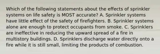 Which of the following statements about the effects of sprinkler systems on life safety is MOST accurate? A. Sprinkler systems have little effect of the safety of firefighters. B. Sprinkler systems alone are enough to protect occupants from smoke. C. Sprinklers are ineffective in reducing the upward spread of a fire in multistory buildings. D. Sprinklers discharge water directly onto a fire while it is still small, limiting the products of combustion.