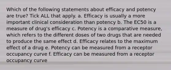 Which of the following statements about efficacy and potency are true? Tick ALL that apply. a. Efficacy is usually a more important clinical consideration than potency b. The EC50 is a measure of drug's efficacy c. Potency is a comparative measure, which refers to the different doses of two drugs that are needed to produce the same effect d. Efficacy relates to the maximum effect of a drug e. Potency can be measured from a receptor occupancy curve f. Efficacy can be measured from a receptor occupancy curve