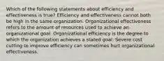 Which of the following statements about efficiency and effectiveness is true? Efficiency and effectiveness cannot both be high in the same organization. Organizational effectiveness refers to the amount of resources used to achieve an organizational goal. Organizational efficiency is the degree to which the organization achieves a stated goal. Severe cost cutting to improve efficiency can sometimes hurt organizational effectiveness.