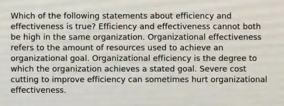 Which of the following statements about efficiency and effectiveness is true? Efficiency and effectiveness cannot both be high in the same organization. Organizational effectiveness refers to the amount of resources used to achieve an organizational goal. Organizational efficiency is the degree to which the organization achieves a stated goal. Severe cost cutting to improve efficiency can sometimes hurt organizational effectiveness.