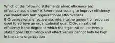 Which of the following statements about efficiency and effectiveness is true? A)Severe cost cutting to improve efficiency can sometimes hurt organizational effectiveness. B)Organizational effectiveness refers to the amount of resources used to achieve an organizational goal. C)Organizational efficiency is the degree to which the organization achieves a stated goal. D)Efficiency and effectiveness cannot both be high in the same organization.