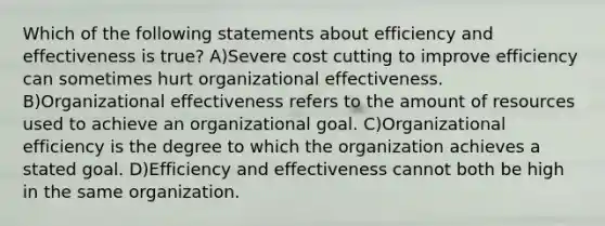 Which of the following statements about efficiency and effectiveness is true? A)Severe cost cutting to improve efficiency can sometimes hurt organizational effectiveness. B)Organizational effectiveness refers to the amount of resources used to achieve an organizational goal. C)Organizational efficiency is the degree to which the organization achieves a stated goal. D)Efficiency and effectiveness cannot both be high in the same organization.