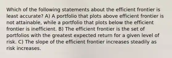 Which of the following statements about the efficient frontier is least accurate? A) A portfolio that plots above efficient frontier is not attainable, while a portfolio that plots below the efficient frontier is inefficient. B) The efficient frontier is the set of portfolios with the greatest expected return for a given level of risk. C) The slope of the efficient frontier increases steadily as risk increases.