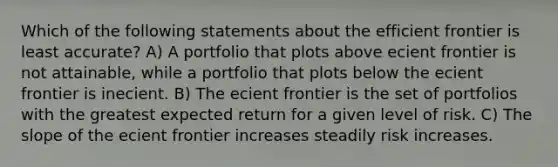 Which of the following statements about the efficient frontier is least accurate? A) A portfolio that plots above ecient frontier is not attainable, while a portfolio that plots below the ecient frontier is inecient. B) The ecient frontier is the set of portfolios with the greatest expected return for a given level of risk. C) The slope of the ecient frontier increases steadily risk increases.