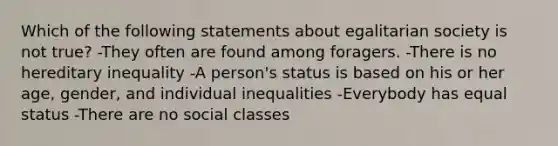 Which of the following statements about egalitarian society is not true? -They often are found among foragers. -There is no hereditary inequality -A person's status is based on his or her age, gender, and individual inequalities -Everybody has equal status -There are no social classes