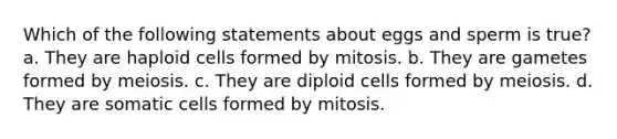 Which of the following statements about eggs and sperm is true? a. They are haploid cells formed by mitosis. b. They are gametes formed by meiosis. c. They are diploid cells formed by meiosis. d. They are somatic cells formed by mitosis.