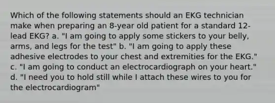 Which of the following statements should an EKG technician make when preparing an 8-year old patient for a standard 12-lead EKG? a. "I am going to apply some stickers to your belly, arms, and legs for the test" b. "I am going to apply these adhesive electrodes to your chest and extremities for the EKG." c. "I am going to conduct an electrocardiograph on your heart." d. "I need you to hold still while I attach these wires to you for the electrocardiogram"