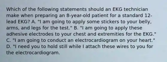 Which of the following statements should an EKG technician make when preparing an 8-year-old patient for a standard 12-lead EKG? A. "I am going to apply some stickers to your belly, arms, and legs for the test." B. "I am going to apply these adhesive electrodes to your chest and extremities for the EKG." C. "I am going to conduct an electrocardiogram on your heart." D. "I need you to hold still while I attach these wires to you for the electrocardiogram.