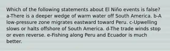 Which of the following statements about El Niño events is false? a-There is a deeper wedge of warm water off South America. b-A low-pressure zone migrates eastward toward Peru. c-Upwelling slows or halts offshore of South America. d-The trade winds stop or even reverse. e-Fishing along Peru and Ecuador is much better.