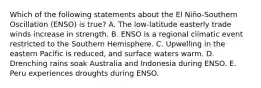 Which of the following statements about the El Niño-Southern Oscillation (ENSO) is true? A. The low-latitude easterly trade winds increase in strength. B. ENSO is a regional climatic event restricted to the Southern Hemisphere. C. Upwelling in the eastern Pacific is reduced, and surface waters warm. D. Drenching rains soak Australia and Indonesia during ENSO. E. Peru experiences droughts during ENSO.