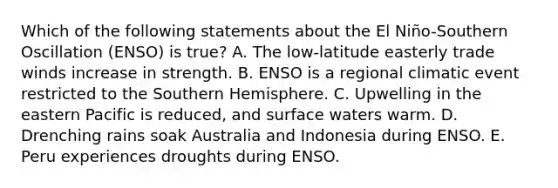 Which of the following statements about the El Niño-Southern Oscillation (ENSO) is true? A. The low-latitude easterly trade winds increase in strength. B. ENSO is a regional climatic event restricted to the Southern Hemisphere. C. Upwelling in the eastern Pacific is reduced, and surface waters warm. D. Drenching rains soak Australia and Indonesia during ENSO. E. Peru experiences droughts during ENSO.