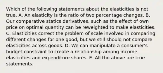 Which of the following statements about the elasticities is not true. A. An elasticity is the ratio of two percentage changes. B. Our comparative statics derivatives, such as the effect of own price on optimal quantity can be reweighted to make elasticities. C. Elasticities correct the problem of scale involved in comparing different changes for one good, but we still should not compare elasticities across goods. D. We can manipulate a consumer's budget constraint to create a relationship among income elasticities and expenditure shares. E. All the above are true statements.