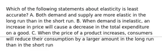 Which of the following statements about elasticity is least accurate? A. Both demand and supply are more elastic in the long run than in the short run. B. When demand is inelastic, an increase in price will cause a decrease in the total expenditure on a good. C. When the price of a product increases, consumers will reduce their consumption by a larger amount in the long run than in the short run