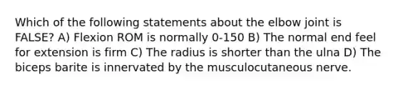 Which of the following statements about the elbow joint is FALSE? A) Flexion ROM is normally 0-150 B) The normal end feel for extension is firm C) The radius is shorter than the ulna D) The biceps barite is innervated by the musculocutaneous nerve.