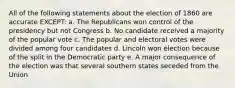 All of the following statements about the election of 1860 are accurate EXCEPT: a. The Republicans won control of the presidency but not Congress b. No candidate received a majority of the popular vote c. The popular and electoral votes were divided among four candidates d. Lincoln won election because of the split in the Democratic party e. A major consequence of the election was that several southern states seceded from the Union