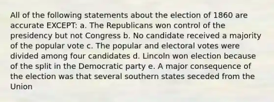 All of the following statements about the election of 1860 are accurate EXCEPT: a. The Republicans won control of the presidency but not Congress b. No candidate received a majority of the popular vote c. The popular and electoral votes were divided among four candidates d. Lincoln won election because of the split in the Democratic party e. A major consequence of the election was that several southern states seceded from the Union