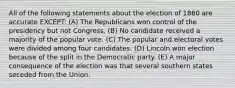 All of the following statements about the election of 1860 are accurate EXCEPT: (A) The Republicans won control of the presidency but not Congress. (B) No candidate received a majority of the popular vote. (C) The popular and electoral votes were divided among four candidates. (D) Lincoln won election because of the split in the Democratic party. (E) A major consequence of the election was that several southern states seceded from the Union.