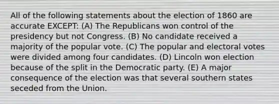 All of the following statements about the election of 1860 are accurate EXCEPT: (A) The Republicans won control of the presidency but not Congress. (B) No candidate received a majority of the popular vote. (C) The popular and electoral votes were divided among four candidates. (D) Lincoln won election because of the split in the Democratic party. (E) A major consequence of the election was that several southern states seceded from the Union.