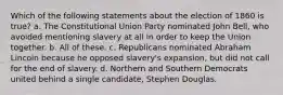 Which of the following statements about the election of 1860 is true? a. The Constitutional Union Party nominated John Bell, who avoided mentioning slavery at all in order to keep the Union together. b. All of these. c. Republicans nominated Abraham Lincoln because he opposed slavery's expansion, but did not call for the end of slavery. d. Northern and Southern Democrats united behind a single candidate, Stephen Douglas.