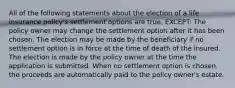 All of the following statements about the election of a life insurance policy's settlement options are true, EXCEPT: The policy owner may change the settlement option after it has been chosen. The election may be made by the beneficiary if no settlement option is in force at the time of death of the insured. The election is made by the policy owner at the time the application is submitted. When no settlement option is chosen, the proceeds are automatically paid to the policy owner's estate.