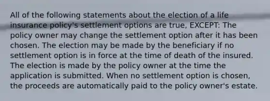 All of the following statements about the election of a life insurance policy's settlement options are true, EXCEPT: The policy owner may change the settlement option after it has been chosen. The election may be made by the beneficiary if no settlement option is in force at the time of death of the insured. The election is made by the policy owner at the time the application is submitted. When no settlement option is chosen, the proceeds are automatically paid to the policy owner's estate.