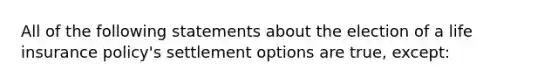 All of the following statements about the election of a life insurance policy's settlement options are true, except: