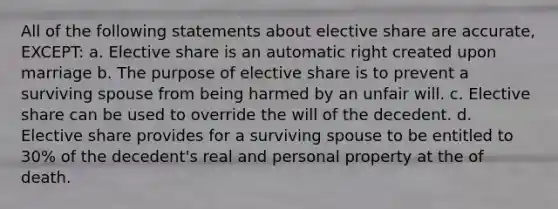 All of the following statements about elective share are accurate, EXCEPT: a. Elective share is an automatic right created upon marriage b. The purpose of elective share is to prevent a surviving spouse from being harmed by an unfair will. c. Elective share can be used to override the will of the decedent. d. Elective share provides for a surviving spouse to be entitled to 30% of the decedent's real and personal property at the of death.