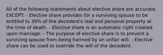 All of the following statements about elective share are accurate, EXCEPT: - Elective share provides for a surviving spouse to be entitled to 30% of the decedent's real and personal property at the time of death. - Elective share is an automatic right created upon marriage. - The purpose of elective share is to prevent a surviving spouse from being harmed by an unfair will. - Elective share can be used to override the will of the decedent.