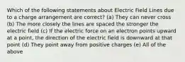 Which of the following statements about Electric Field Lines due to a charge arrangement are correct? (a) They can never cross (b) The more closely the lines are spaced the stronger the electric field (c) If the electric force on an electron points upward at a point, the direction of the electric field is downward at that point (d) They point away from positive charges (e) All of the above