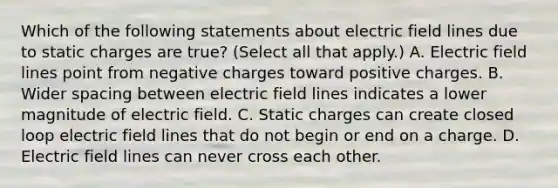 Which of the following statements about electric field lines due to static charges are true? (Select all that apply.) A. Electric field lines point from negative charges toward positive charges. B. Wider spacing between electric field lines indicates a lower magnitude of electric field. C. Static charges can create closed loop electric field lines that do not begin or end on a charge. D. Electric field lines can never cross each other.