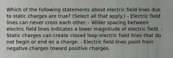 Which of the following statements about electric field lines due to static charges are true? (Select all that apply.) - Electric field lines can never cross each other. - Wider spacing between electric field lines indicates a lower magnitude of electric field. - Static charges can create closed loop electric field lines that do not begin or end on a charge. - Electric field lines point from negative charges toward positive charges.